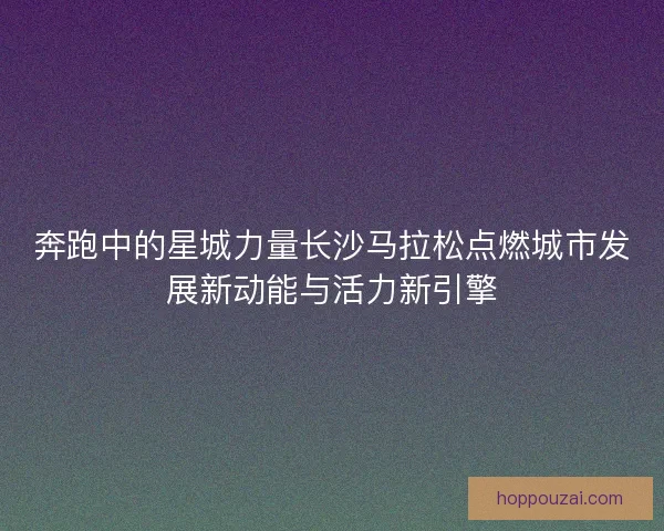 奔跑中的星城力量长沙马拉松点燃城市发展新动能与活力新引擎