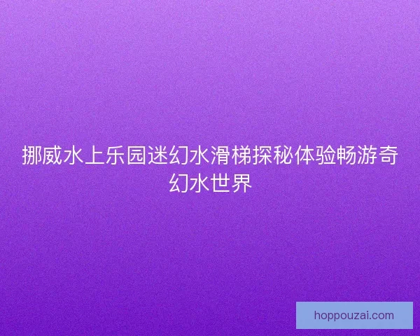 挪威水上乐园迷幻水滑梯探秘体验畅游奇幻水世界