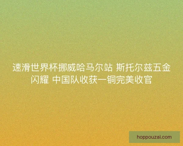 速滑世界杯挪威哈马尔站 斯托尔兹五金闪耀 中国队收获一铜完美收官